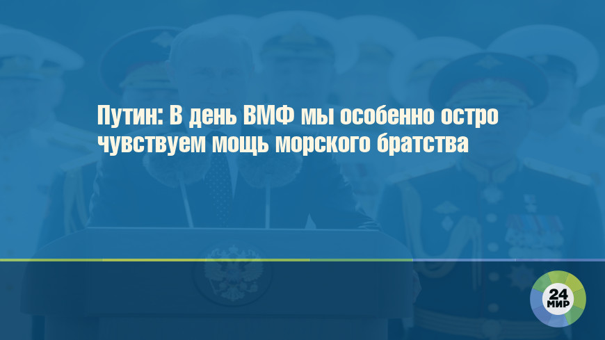 Путин: В день ВМФ мы особенно остро чувствуем мощь морского братства