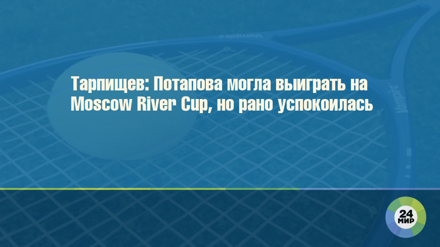 Тарпищев: Потапова могла выиграть на Moscow River Cup, но рано успокоилась