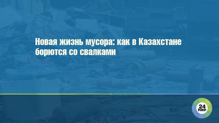 Новая жизнь мусора: как в Казахстане борются со свалками